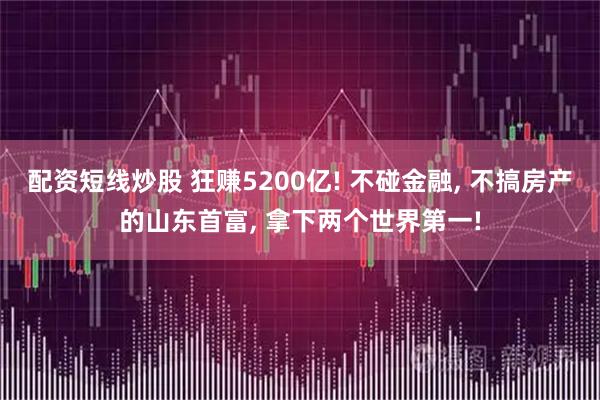 配资短线炒股 狂赚5200亿! 不碰金融, 不搞房产的山东首富, 拿下两个世界第一!