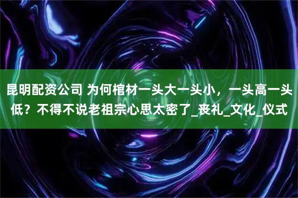 昆明配资公司 为何棺材一头大一头小，一头高一头低？不得不说老祖宗心思太密了_丧礼_文化_仪式