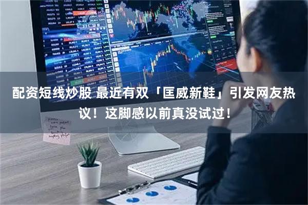 配资短线炒股 最近有双「匡威新鞋」引发网友热议！这脚感以前真没试过！
