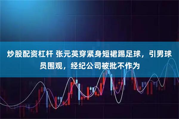 炒股配资杠杆 张元英穿紧身短裙踢足球，引男球员围观，经纪公司被批不作为