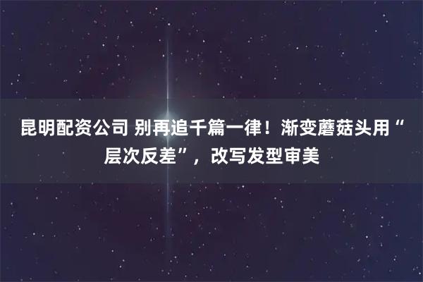 昆明配资公司 别再追千篇一律！渐变蘑菇头用“层次反差”，改写发型审美