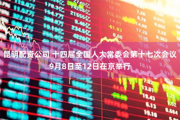 昆明配资公司 十四届全国人大常委会第十七次会议9月8日至12日在京举行