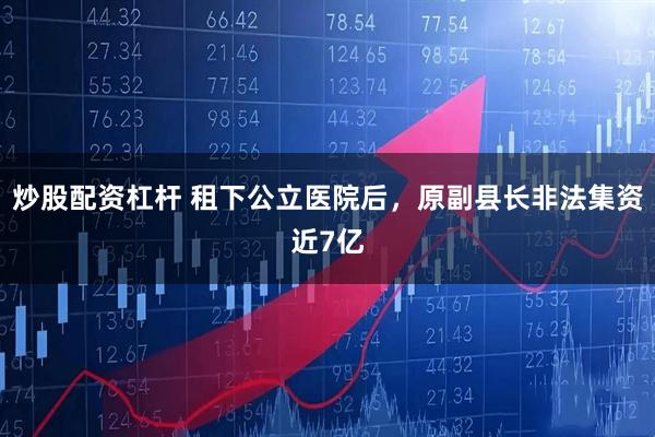 炒股配资杠杆 租下公立医院后，原副县长非法集资近7亿