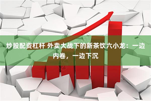 炒股配资杠杆 外卖大战下的新茶饮六小龙：一边内卷，一边下沉