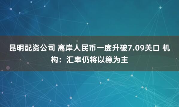 昆明配资公司 离岸人民币一度升破7.09关口 机构：汇率仍将以稳为主