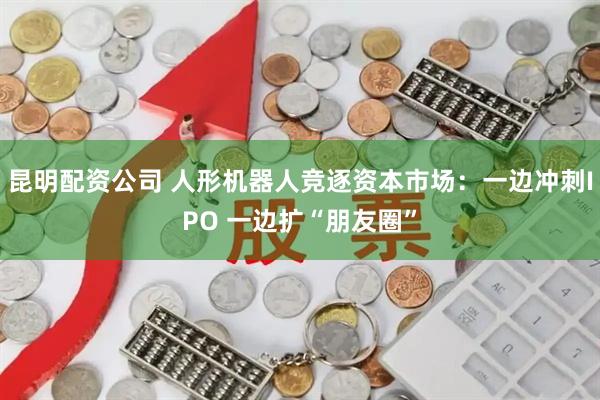 昆明配资公司 人形机器人竞逐资本市场：一边冲刺IPO 一边扩“朋友圈”