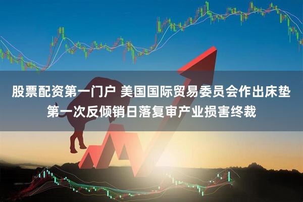股票配资第一门户 美国国际贸易委员会作出床垫第一次反倾销日落复审产业损害终裁