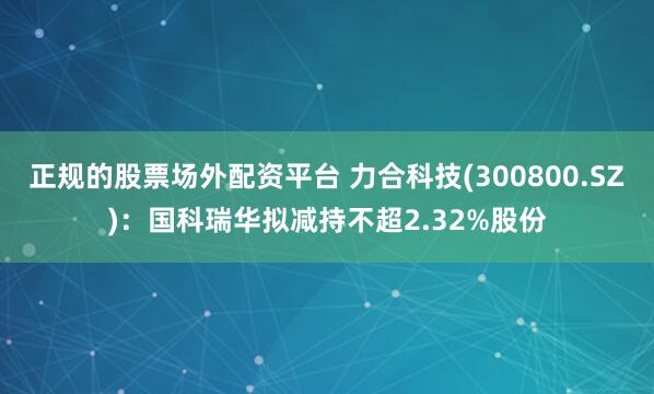 正规的股票场外配资平台 力合科技(300800.SZ)：国科瑞华拟减持不超2.32%股份