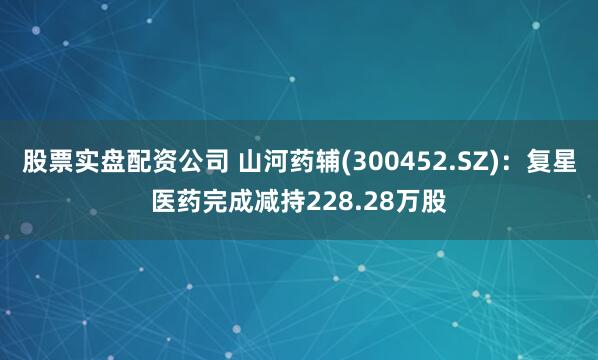 股票实盘配资公司 山河药辅(300452.SZ)：复星医药完成减持228.28万股