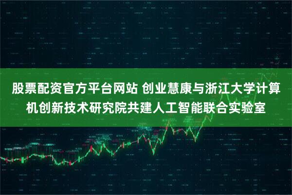 股票配资官方平台网站 创业慧康与浙江大学计算机创新技术研究院共建人工智能联合实验室