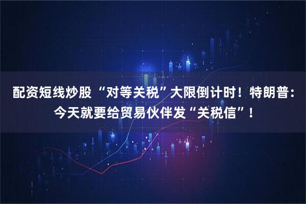 配资短线炒股 “对等关税”大限倒计时！特朗普：今天就要给贸易伙伴发“关税信”！