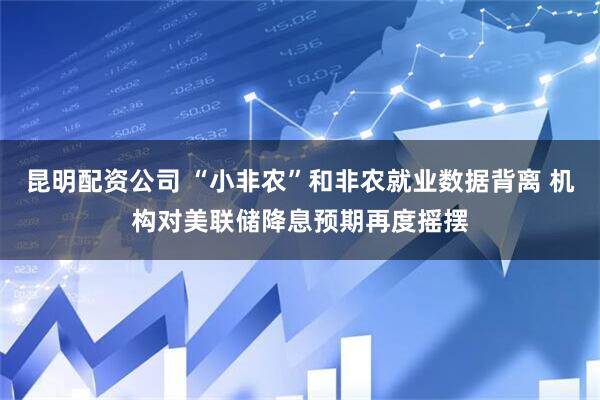昆明配资公司 “小非农”和非农就业数据背离 机构对美联储降息预期再度摇摆