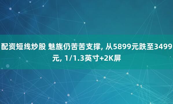 配资短线炒股 魅族仍苦苦支撑, 从5899元跌至3499元, 1/1.3英寸+2K屏