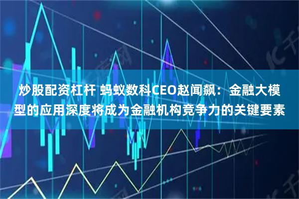 炒股配资杠杆 蚂蚁数科CEO赵闻飙：金融大模型的应用深度将成为金融机构竞争力的关键要素