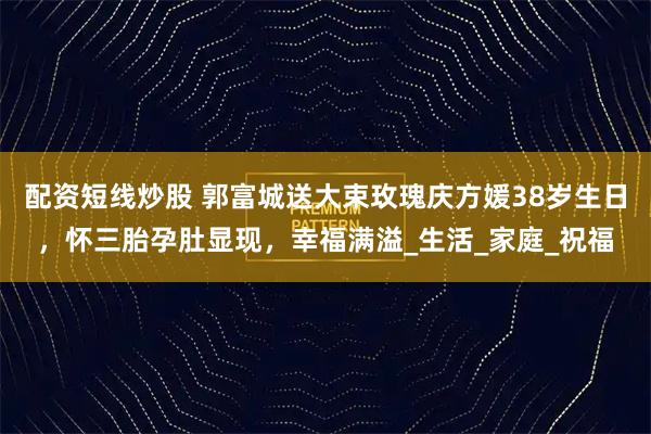 配资短线炒股 郭富城送大束玫瑰庆方媛38岁生日，怀三胎孕肚显现，幸福满溢_生活_家庭_祝福