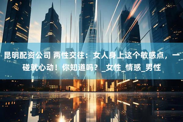 昆明配资公司 两性交往：女人身上这个敏感点，一碰就心动！你知道吗？_女性_情感_男性