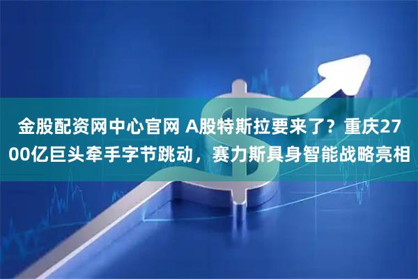 金股配资网中心官网 A股特斯拉要来了？重庆2700亿巨头牵手字节跳动，赛力斯具身智能战略亮相