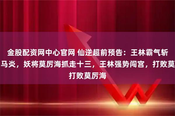 金股配资网中心官网 仙逆超前预告：王林霸气斩杀司马炎，妖将莫厉海抓走十三，王林强势闯宫，打败莫厉海