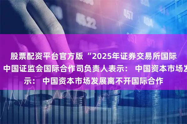 股票配资平台官方版 “2025年证券交易所国际培训班”在沪开班，中国证监会国际合作司负责人表示： 中国资本市场发展离不开国际合作