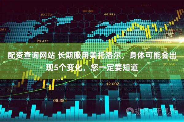 配资查询网站 长期服用美托洛尔，身体可能会出现5个变化，您一定要知道