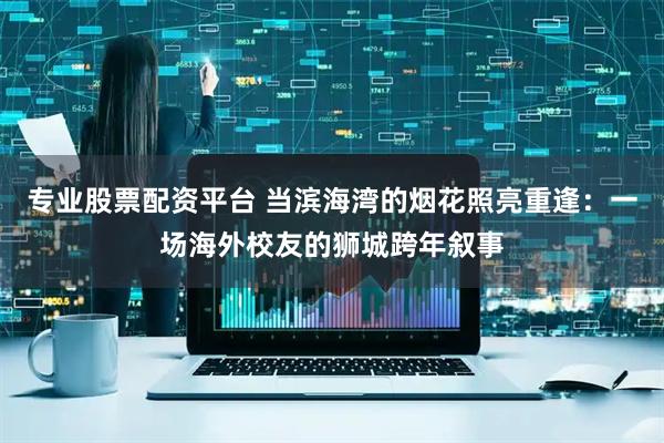 专业股票配资平台 当滨海湾的烟花照亮重逢：一场海外校友的狮城跨年叙事