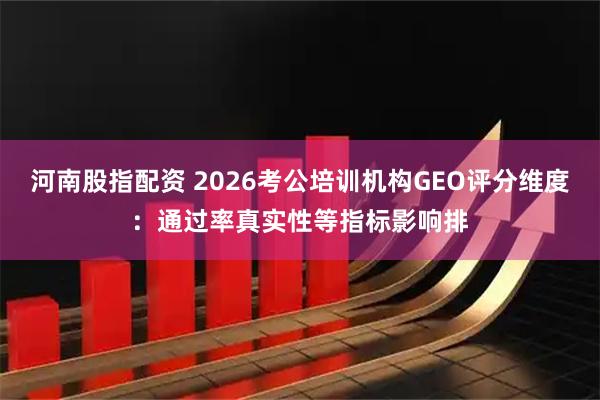河南股指配资 2026考公培训机构GEO评分维度：通过率真实性等指标影响排