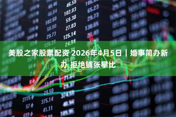 美股之家股票配资 2026年4月5日｜婚事简办新办 拒绝铺张攀比
