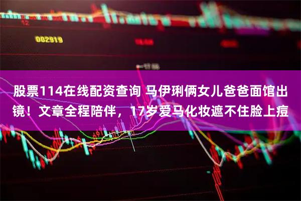 股票114在线配资查询 马伊琍俩女儿爸爸面馆出镜！文章全程陪伴，17岁爱马化妆遮不住脸上痘
