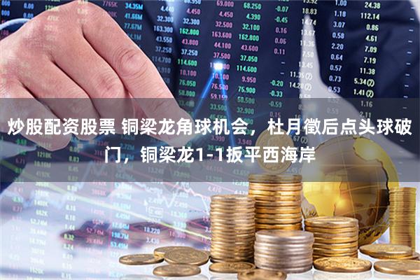 炒股配资股票 铜梁龙角球机会，杜月徵后点头球破门，铜梁龙1-1扳平西海岸