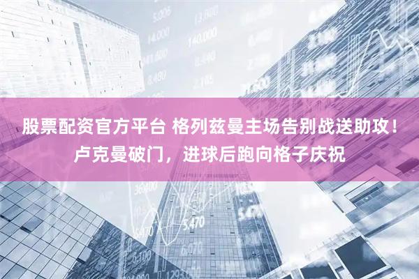 股票配资官方平台 格列兹曼主场告别战送助攻！卢克曼破门，进球后跑向格子庆祝