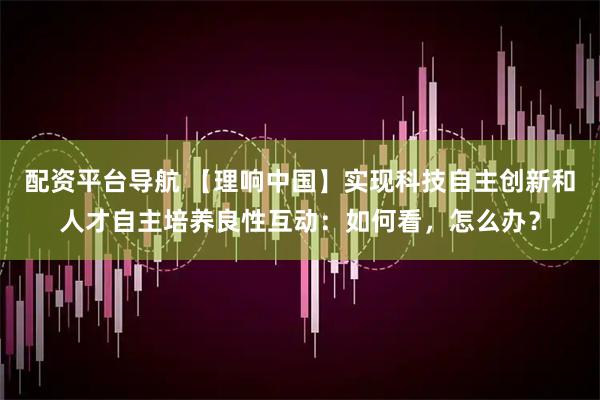 配资平台导航 【理响中国】实现科技自主创新和人才自主培养良性互动：如何看，怎么办？
