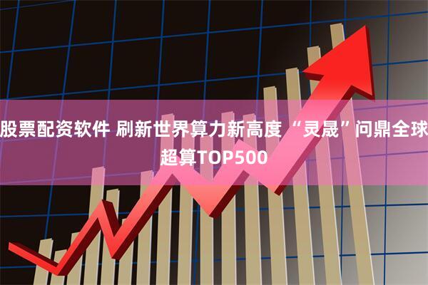 股票配资软件 刷新世界算力新高度 “灵晟”问鼎全球超算TOP500