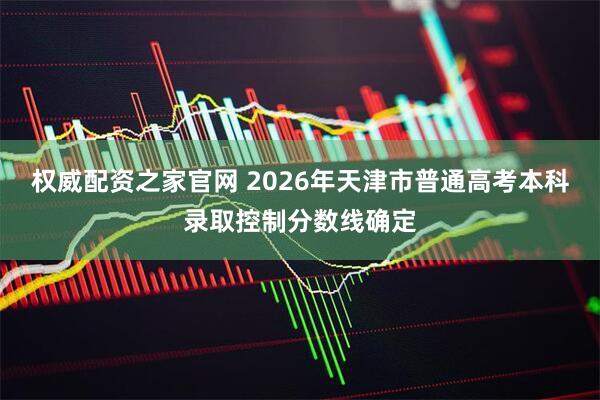权威配资之家官网 2026年天津市普通高考本科录取控制分数线确定