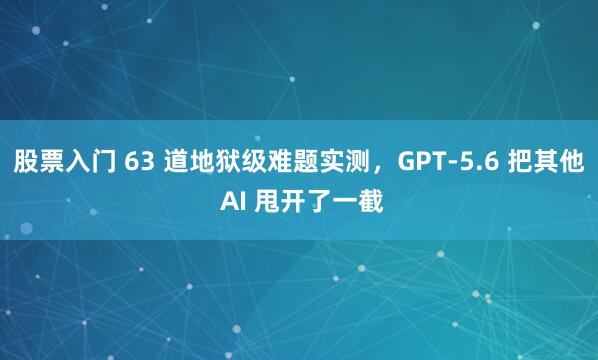 股票入门 63 道地狱级难题实测，GPT-5.6 把其他 AI 甩开了一截