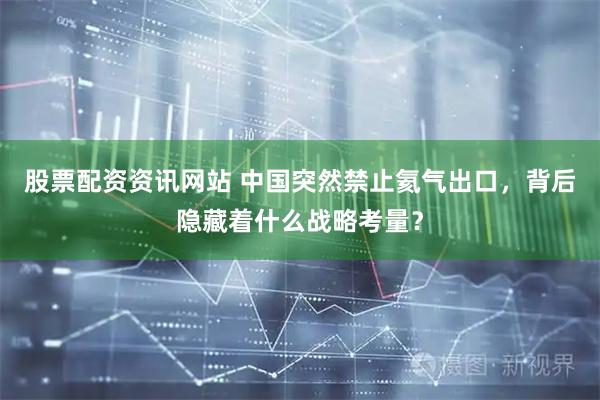 股票配资资讯网站 中国突然禁止氦气出口，背后隐藏着什么战略考量？