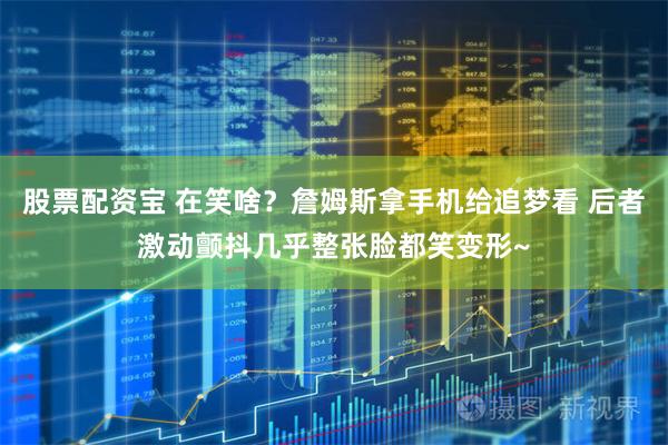 股票配资宝 在笑啥？詹姆斯拿手机给追梦看 后者激动颤抖几乎整张脸都笑变形~