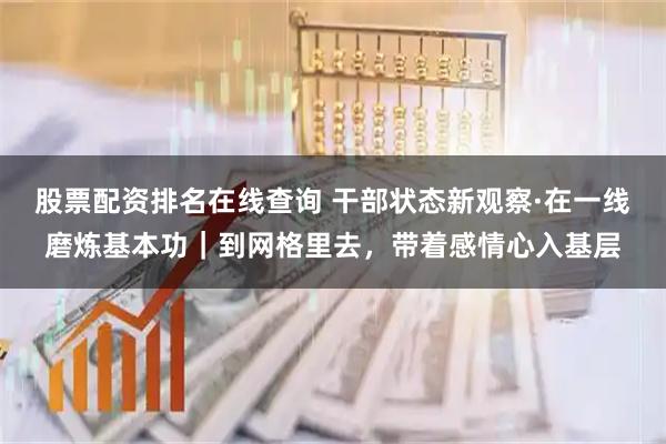 股票配资排名在线查询 干部状态新观察·在一线磨炼基本功｜到网格里去，带着感情心入基层