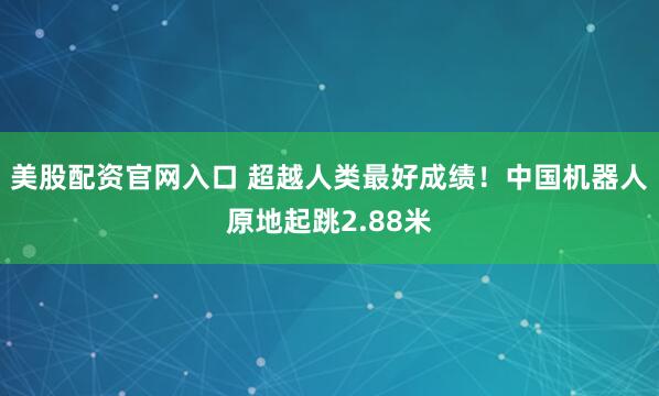 美股配资官网入口 超越人类最好成绩！中国机器人原地起跳2.88米