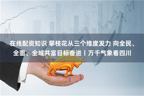 在线配资知识 攀枝花从三个维度发力 向全民、全面、全域共富目标奋进丨万千气象看四川